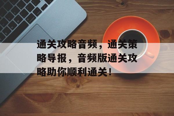 通关攻略音频,通关策略导报,音频版通关攻略助你顺利通关! 通关攻略音频,通关策略导报,音频版通关攻略助你顺利通关!