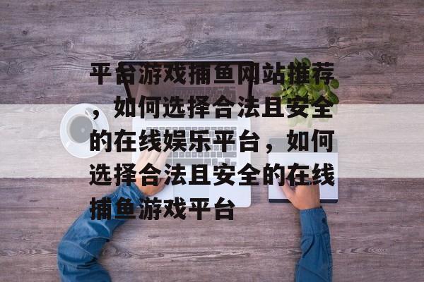平台游戏捕鱼网站推荐,如何选择合法且安全的在线娱乐平台,如何选择合法且安全的在线捕鱼游戏平台 平台游戏捕鱼网站推荐,如何选择合法且安全的在线娱乐平台,如何选择合法且安全的在线捕鱼游戏平台