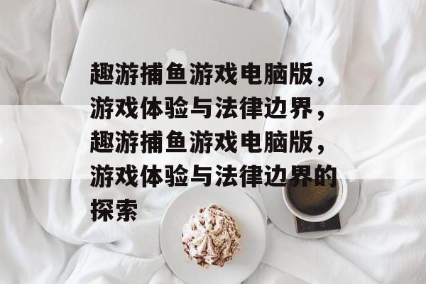 趣游捕鱼游戏电脑版，游戏体验与法律边界，趣游捕鱼游戏电脑版，游戏体验与法律边界的探索