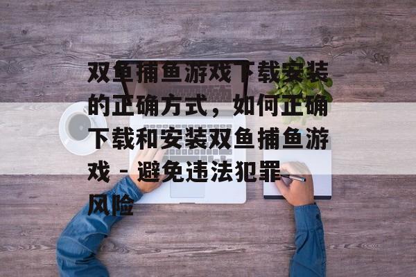 双鱼捕鱼游戏下载安装的正确方式,如何正确下载和安装双鱼捕鱼游戏 - 避免违法犯罪风险 双鱼捕鱼游戏下载安装的正确方式,如何正确下载和安装双鱼捕鱼游戏 - 避免违法犯罪风险