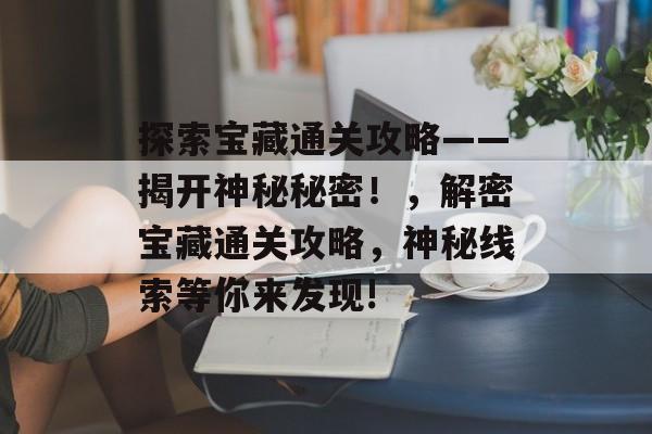 探索宝藏通关攻略——揭开神秘秘密!,解密宝藏通关攻略,神秘线索等你来发现! 探索宝藏通关攻略——揭开神秘秘密!,解密宝藏通关攻略,神秘线索等你来发现!