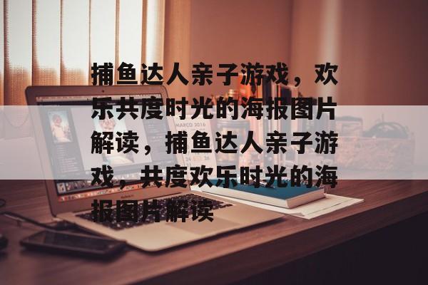 捕鱼达人亲子游戏,欢乐共度时光的海报图片解读,捕鱼达人亲子游戏,共度欢乐时光的海报图片解读 捕鱼达人亲子游戏,欢乐共度时光的海报图片解读,捕鱼达人亲子游戏,共度欢乐时光的海报图片解读