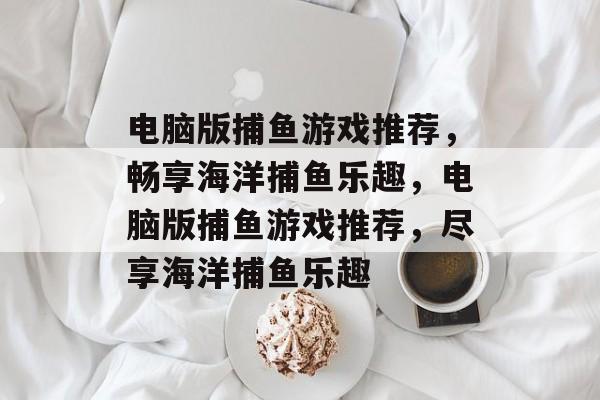 电脑版捕鱼游戏推荐,畅享海洋捕鱼乐趣,电脑版捕鱼游戏推荐,尽享海洋捕鱼乐趣 电脑版捕鱼游戏推荐,畅享海洋捕鱼乐趣,电脑版捕鱼游戏推荐,尽享海洋捕鱼乐趣