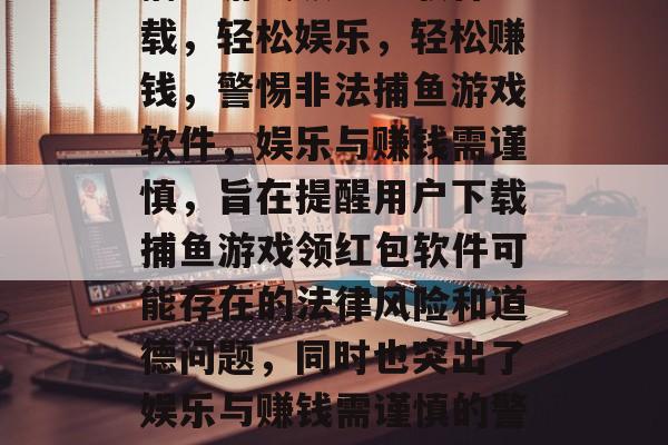 捕鱼游戏领红包软件下载,轻松娱乐,轻松赚钱,警惕非法捕鱼游戏软件,娱乐与赚钱需谨慎,旨在提醒用户下载捕鱼游戏领红包软件可能存在的法律风险和道德问题,同时也突出了娱乐与赚钱需谨慎的警示信息。 捕鱼游戏领红包软件下载,轻松娱乐,轻松赚钱,警惕非法捕鱼游戏软件,娱乐与赚钱需谨慎,旨在提醒用户下载捕鱼游戏领红包软件可能存在的法律风险和道德问题,同时也突出了娱乐与赚钱需谨慎的警示信息。