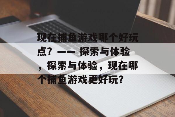 现在捕鱼游戏哪个好玩点?—— 探索与体验,探索与体验,现在哪个捕鱼游戏更好玩? 现在捕鱼游戏哪个好玩点?—— 探索与体验,探索与体验,现在哪个捕鱼游戏更好玩?