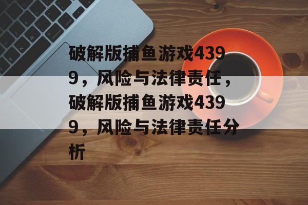 破解版捕鱼游戏4399,风险与法律责任,破解版捕鱼游戏4399,风险与法律责任分析 破解版捕鱼游戏4399,风险与法律责任,破解版捕鱼游戏4399,风险与法律责任分析