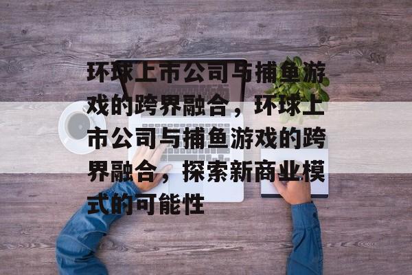 环球上市公司与捕鱼游戏的跨界融合,环球上市公司与捕鱼游戏的跨界融合,探索新商业模式的可能性 环球上市公司与捕鱼游戏的跨界融合,环球上市公司与捕鱼游戏的跨界融合,探索新商业模式的可能性