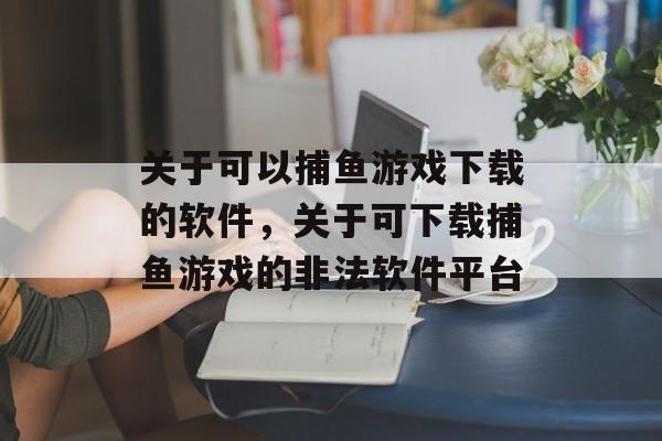 关于可以捕鱼游戏下载的软件，关于可下载捕鱼游戏的非法软件平台