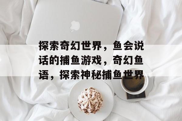 探索奇幻世界，鱼会说话的捕鱼游戏，奇幻鱼语，探索神秘捕鱼世界