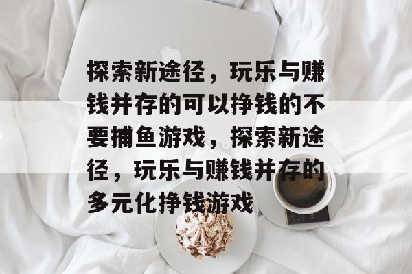 探索新途径,玩乐与赚钱并存的可以挣钱的不要捕鱼游戏,探索新途径,玩乐与赚钱并存的多元化挣钱游戏 探索新途径,玩乐与赚钱并存的可以挣钱的不要捕鱼游戏,探索新途径,玩乐与赚钱并存的多元化挣钱游戏