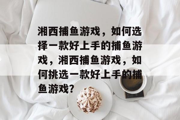 湘西捕鱼游戏，如何选择一款好上手的捕鱼游戏，湘西捕鱼游戏，如何挑选一款好上手的捕鱼游戏？