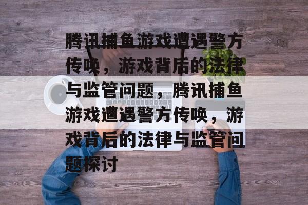 腾讯捕鱼游戏遭遇警方传唤,游戏背后的法律与监管问题,腾讯捕鱼游戏遭遇警方传唤,游戏背后的法律与监管问题探讨 腾讯捕鱼游戏遭遇警方传唤,游戏背后的法律与监管问题,腾讯捕鱼游戏遭遇警方传唤,游戏背后的法律与监管问题探讨