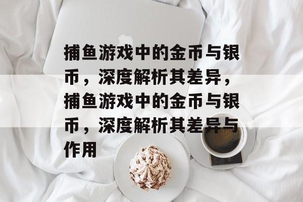 捕鱼游戏中的金币与银币,深度解析其差异,捕鱼游戏中的金币与银币,深度解析其差异与作用 捕鱼游戏中的金币与银币,深度解析其差异,捕鱼游戏中的金币与银币,深度解析其差异与作用