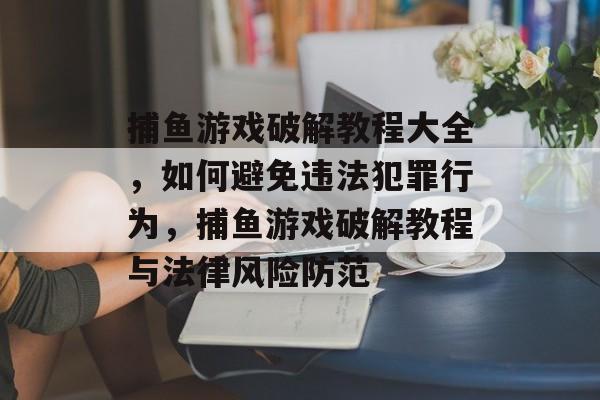 捕鱼游戏破解教程大全，如何避免违法犯罪行为，捕鱼游戏破解教程与法律风险防范