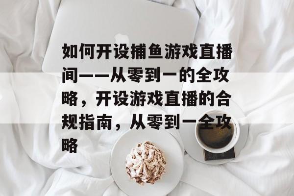 如何开设捕鱼游戏直播间——从零到一的全攻略,开设游戏直播的合规指南,从零到一全攻略 如何开设捕鱼游戏直播间——从零到一的全攻略,开设游戏直播的合规指南,从零到一全攻略