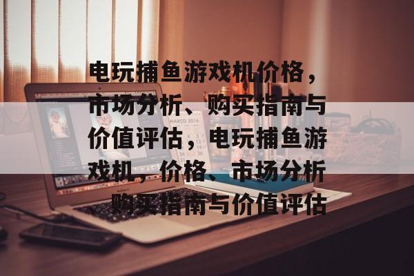 电玩捕鱼游戏机价格，市场分析、购买指南与价值评估，电玩捕鱼游戏机，价格、市场分析、购买指南与价值评估
