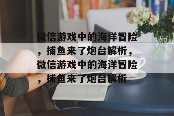 微信游戏中的海洋冒险，捕鱼来了炮台解析，微信游戏中的海洋冒险，捕鱼来了炮台解析