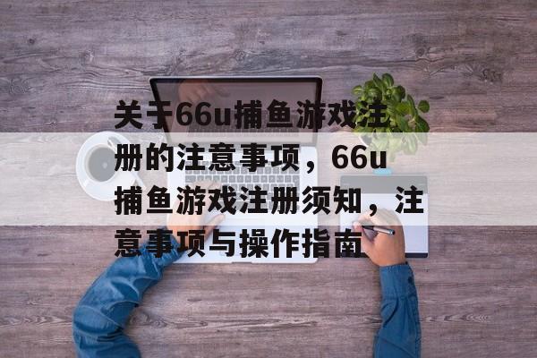 关于66u捕鱼游戏注册的注意事项，66u捕鱼游戏注册须知，注意事项与操作指南