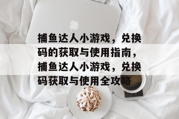 捕鱼达人小游戏,兑换码的获取与使用指南,捕鱼达人小游戏,兑换码获取与使用全攻略 捕鱼达人小游戏,兑换码的获取与使用指南,捕鱼达人小游戏,兑换码获取与使用全攻略