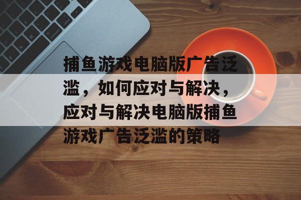 捕鱼游戏电脑版广告泛滥，如何应对与解决，应对与解决电脑版捕鱼游戏广告泛滥的策略