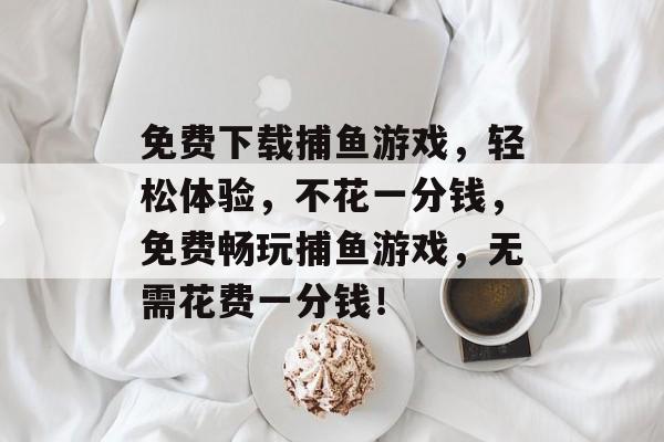 免费下载捕鱼游戏，轻松体验，不花一分钱，免费畅玩捕鱼游戏，无需花费一分钱！