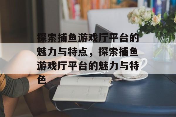 探索捕鱼游戏厅平台的魅力与特点，探索捕鱼游戏厅平台的魅力与特色