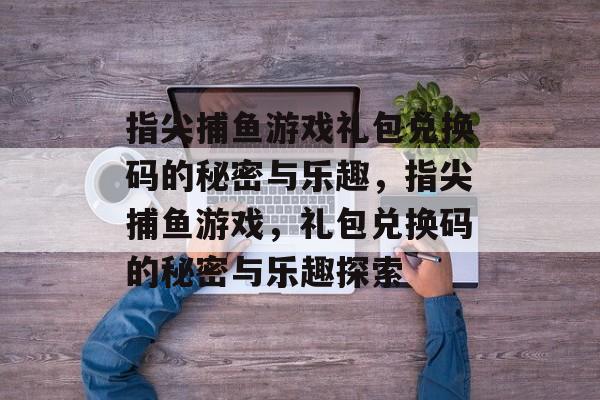 指尖捕鱼游戏礼包兑换码的秘密与乐趣,指尖捕鱼游戏,礼包兑换码的秘密与乐趣探索 指尖捕鱼游戏礼包兑换码的秘密与乐趣,指尖捕鱼游戏,礼包兑换码的秘密与乐趣探索