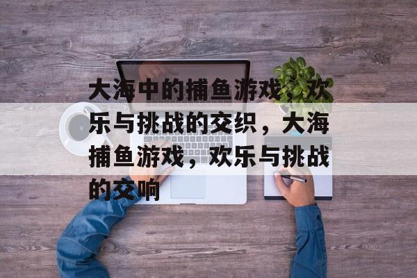 大海中的捕鱼游戏,欢乐与挑战的交织,大海捕鱼游戏,欢乐与挑战的交响 大海中的捕鱼游戏,欢乐与挑战的交织,大海捕鱼游戏,欢乐与挑战的交响