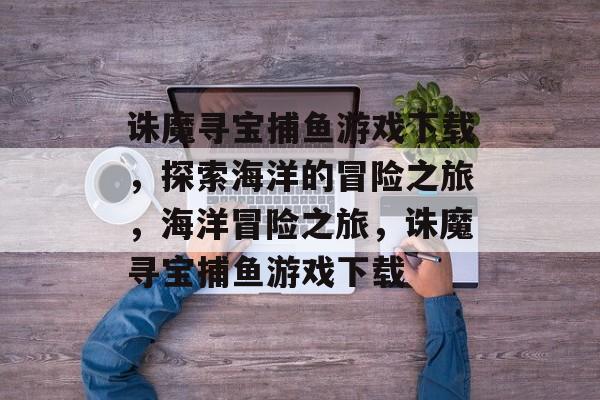 诛魔寻宝捕鱼游戏下载，探索海洋的冒险之旅，海洋冒险之旅，诛魔寻宝捕鱼游戏下载