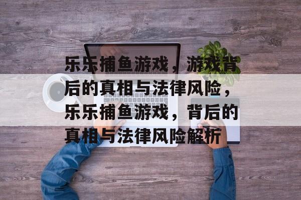 乐乐捕鱼游戏,游戏背后的真相与法律风险,乐乐捕鱼游戏,背后的真相与法律风险解析 乐乐捕鱼游戏,游戏背后的真相与法律风险,乐乐捕鱼游戏,背后的真相与法律风险解析
