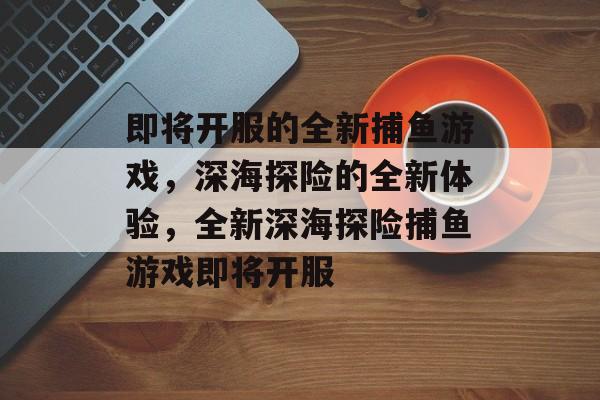 即将开服的全新捕鱼游戏，深海探险的全新体验，全新深海探险捕鱼游戏即将开服