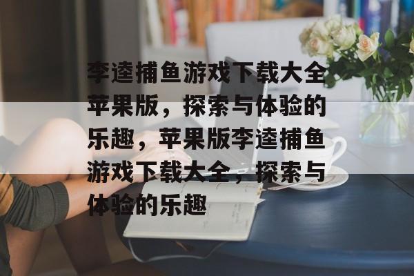 李逵捕鱼游戏下载大全苹果版，探索与体验的乐趣，苹果版李逵捕鱼游戏下载大全，探索与体验的乐趣