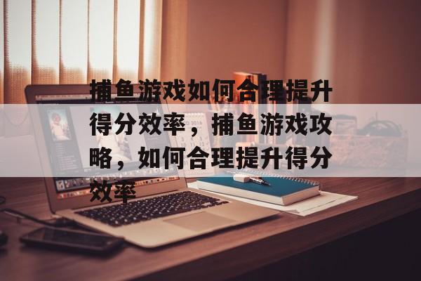 捕鱼游戏如何合理提升得分效率,捕鱼游戏攻略,如何合理提升得分效率 捕鱼游戏如何合理提升得分效率,捕鱼游戏攻略,如何合理提升得分效率