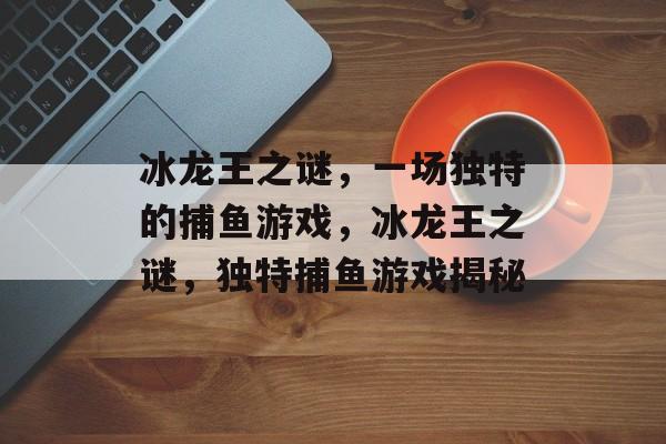 冰龙王之谜,一场独特的捕鱼游戏,冰龙王之谜,独特捕鱼游戏揭秘 冰龙王之谜,一场独特的捕鱼游戏,冰龙王之谜,独特捕鱼游戏揭秘