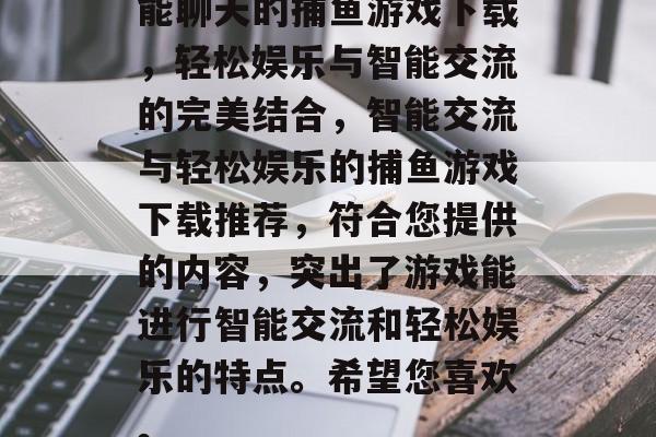 能聊天的捕鱼游戏下载,轻松娱乐与智能交流的完美结合,智能交流与轻松娱乐的捕鱼游戏下载推荐,符合您提供的内容,突出了游戏能进行智能交流和轻松娱乐的特点。希望您喜欢。 能聊天的捕鱼游戏下载,轻松娱乐与智能交流的完美结合,智能交流与轻松娱乐的捕鱼游戏下载推荐,符合您提供的内容,突出了游戏能进行智能交流和轻松娱乐的特点。希望您喜欢。