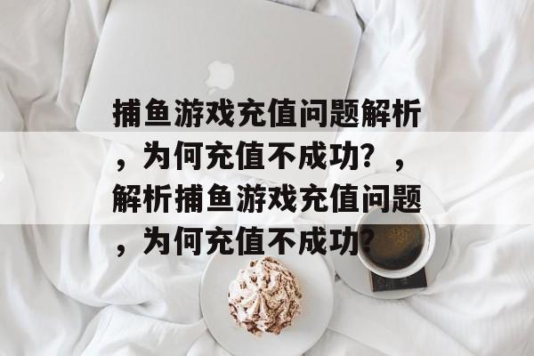 捕鱼游戏充值问题解析,为何充值不成功?,解析捕鱼游戏充值问题,为何充值不成功? 捕鱼游戏充值问题解析,为何充值不成功?,解析捕鱼游戏充值问题,为何充值不成功?