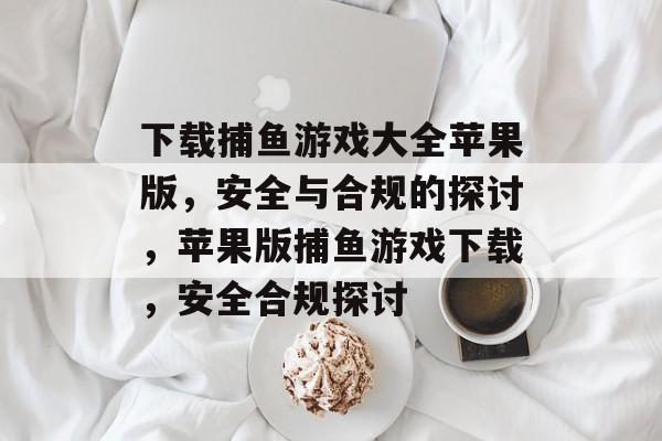 下载捕鱼游戏大全苹果版,安全与合规的探讨,苹果版捕鱼游戏下载,安全合规探讨 下载捕鱼游戏大全苹果版,安全与合规的探讨,苹果版捕鱼游戏下载,安全合规探讨