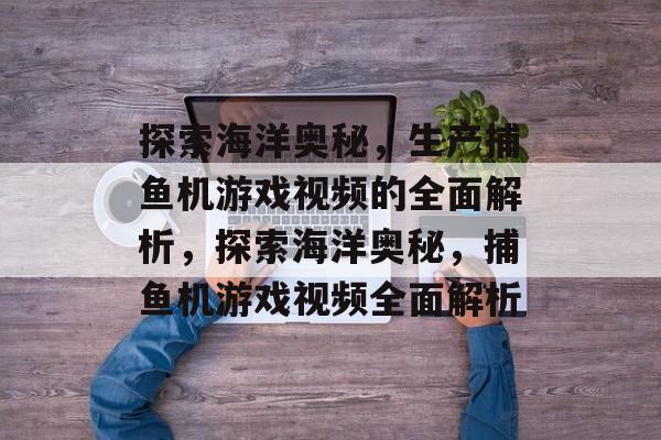 探索海洋奥秘，生产捕鱼机游戏视频的全面解析，探索海洋奥秘，捕鱼机游戏视频全面解析