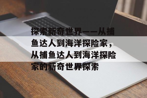 探索新奇世界——从捕鱼达人到海洋探险家,从捕鱼达人到海洋探险家的新奇世界探索 探索新奇世界——从捕鱼达人到海洋探险家,从捕鱼达人到海洋探险家的新奇世界探索