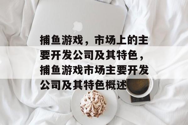 捕鱼游戏,市场上的主要开发公司及其特色,捕鱼游戏市场主要开发公司及其特色概述 捕鱼游戏,市场上的主要开发公司及其特色,捕鱼游戏市场主要开发公司及其特色概述