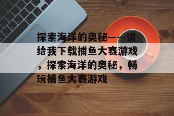 探索海洋的奥秘——请给我下载捕鱼大赛游戏,探索海洋的奥秘,畅玩捕鱼大赛游戏 探索海洋的奥秘——请给我下载捕鱼大赛游戏,探索海洋的奥秘,畅玩捕鱼大赛游戏