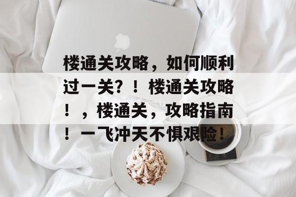 楼通关攻略,如何顺利过一关?!楼通关攻略!,楼通关,攻略指南!一飞冲天不惧艰险! 楼通关攻略,如何顺利过一关?!楼通关攻略!,楼通关,攻略指南!一飞冲天不惧艰险!