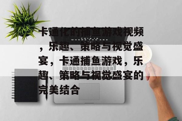 卡通化的捕鱼游戏视频，乐趣、策略与视觉盛宴，卡通捕鱼游戏，乐趣、策略与视觉盛宴的完美结合