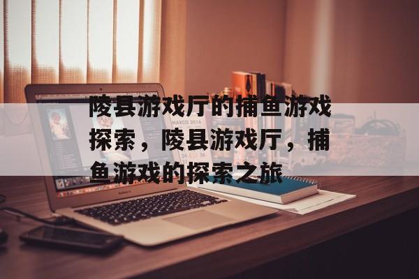 陵县游戏厅的捕鱼游戏探索,陵县游戏厅,捕鱼游戏的探索之旅 陵县游戏厅的捕鱼游戏探索,陵县游戏厅,捕鱼游戏的探索之旅