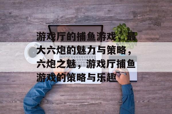游戏厅的捕鱼游戏,最大六炮的魅力与策略,六炮之魅,游戏厅捕鱼游戏的策略与乐趣 游戏厅的捕鱼游戏,最大六炮的魅力与策略,六炮之魅,游戏厅捕鱼游戏的策略与乐趣