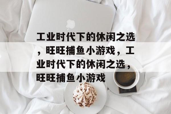 工业时代下的休闲之选,旺旺捕鱼小游戏,工业时代下的休闲之选,旺旺捕鱼小游戏 工业时代下的休闲之选,旺旺捕鱼小游戏,工业时代下的休闲之选,旺旺捕鱼小游戏