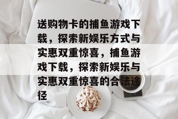 送购物卡的捕鱼游戏下载,探索新娱乐方式与实惠双重惊喜,捕鱼游戏下载,探索新娱乐与实惠双重惊喜的合法途径 送购物卡的捕鱼游戏下载,探索新娱乐方式与实惠双重惊喜,捕鱼游戏下载,探索新娱乐与实惠双重惊喜的合法途径