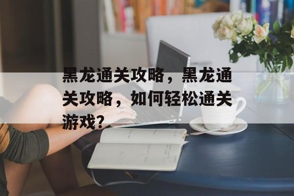 黑龙通关攻略，黑龙通关攻略，如何轻松通关游戏？