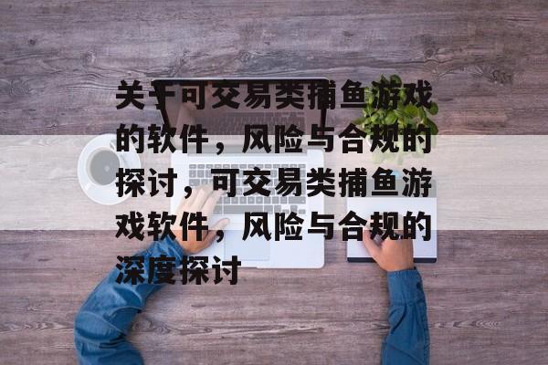 关于可交易类捕鱼游戏的软件,风险与合规的探讨,可交易类捕鱼游戏软件,风险与合规的深度探讨 关于可交易类捕鱼游戏的软件,风险与合规的探讨,可交易类捕鱼游戏软件,风险与合规的深度探讨