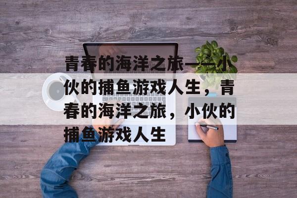 青春的海洋之旅——小伙的捕鱼游戏人生,青春的海洋之旅,小伙的捕鱼游戏人生 青春的海洋之旅——小伙的捕鱼游戏人生,青春的海洋之旅,小伙的捕鱼游戏人生